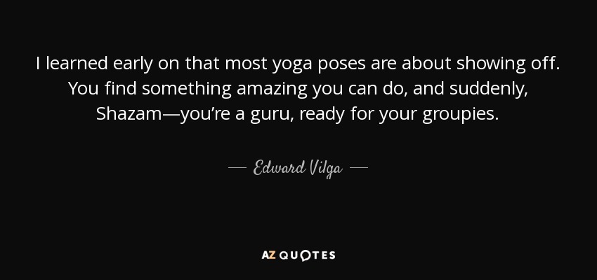 I learned early on that most yoga poses are about showing off. You find something amazing you can do, and suddenly, Shazam—you’re a guru, ready for your groupies. - Edward Vilga