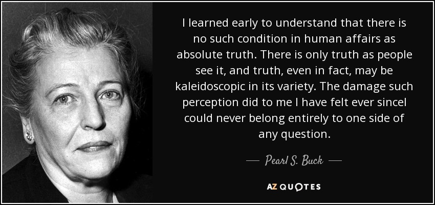 I learned early to understand that there is no such condition in human affairs as absolute truth. There is only truth as people see it, and truth, even in fact, may be kaleidoscopic in its variety. The damage such perception did to me I have felt ever sinceI could never belong entirely to one side of any question. - Pearl S. Buck