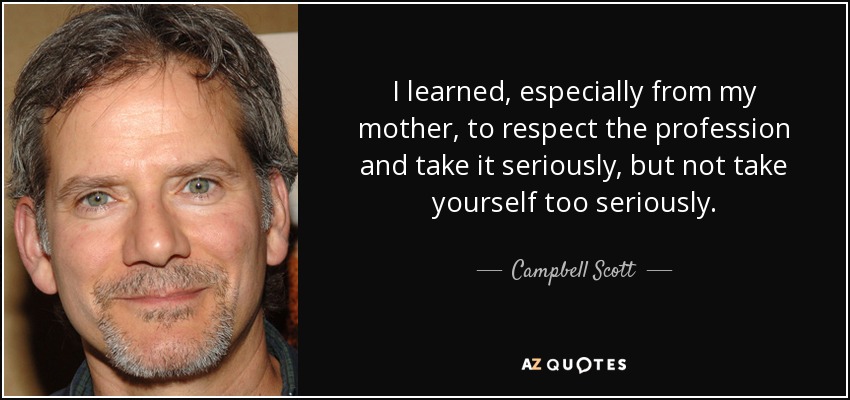 I learned, especially from my mother, to respect the profession and take it seriously, but not take yourself too seriously. - Campbell Scott