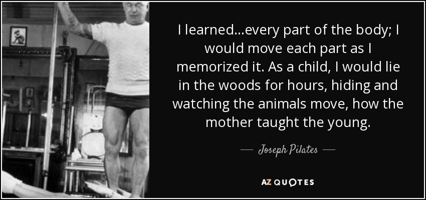 I learned...every part of the body; I would move each part as I memorized it. As a child, I would lie in the woods for hours, hiding and watching the animals move, how the mother taught the young. - Joseph Pilates