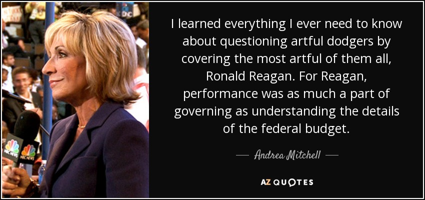 I learned everything I ever need to know about questioning artful dodgers by covering the most artful of them all, Ronald Reagan. For Reagan, performance was as much a part of governing as understanding the details of the federal budget. - Andrea Mitchell