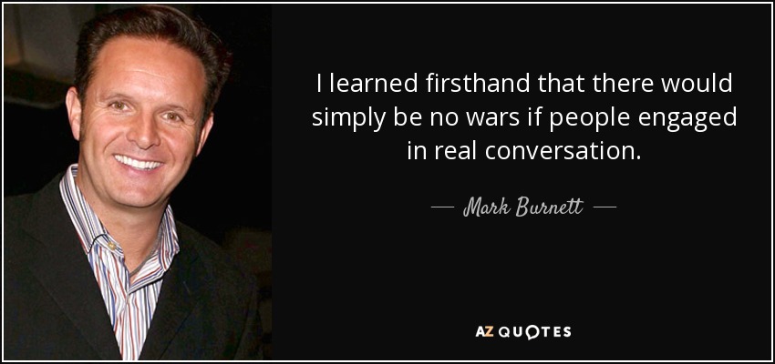 I learned firsthand that there would simply be no wars if people engaged in real conversation. - Mark Burnett