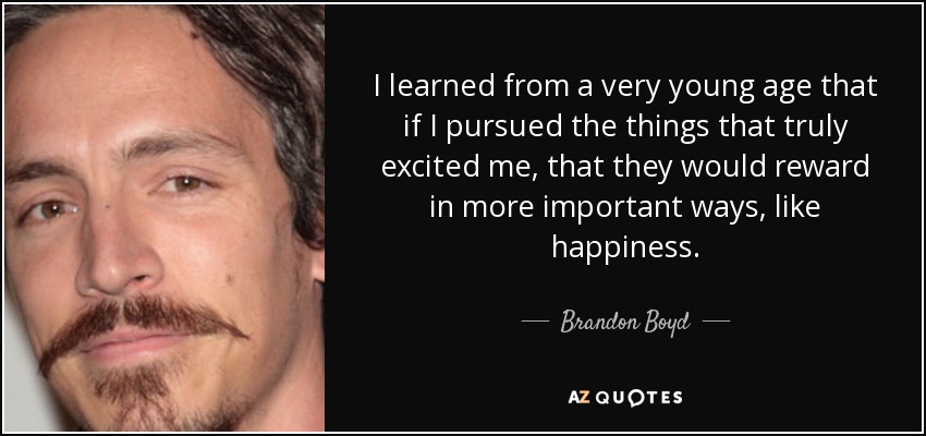 I learned from a very young age that if I pursued the things that truly excited me, that they would reward in more important ways, like happiness. - Brandon Boyd