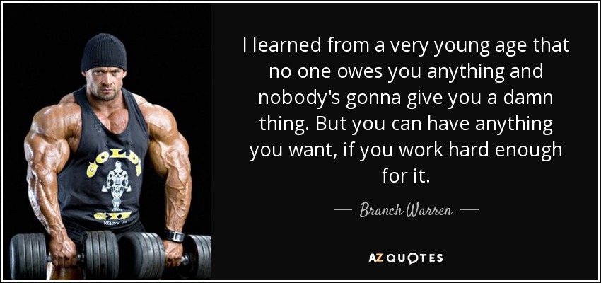I learned from a very young age that no one owes you anything and nobody's gonna give you a damn thing. But you can have anything you want, if you work hard enough for it. - Branch Warren