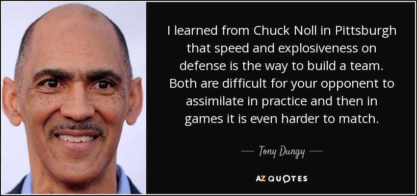 I learned from Chuck Noll in Pittsburgh that speed and explosiveness on defense is the way to build a team. Both are difficult for your opponent to assimilate in practice and then in games it is even harder to match. - Tony Dungy