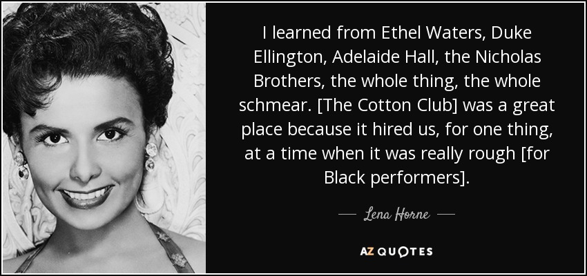 I learned from Ethel Waters, Duke Ellington, Adelaide Hall, the Nicholas Brothers, the whole thing, the whole schmear. [The Cotton Club] was a great place because it hired us, for one thing, at a time when it was really rough [for Black performers]. - Lena Horne