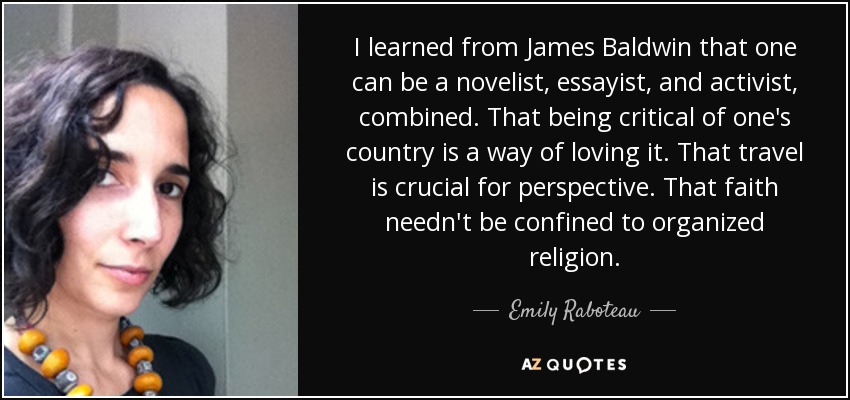 I learned from James Baldwin that one can be a novelist, essayist, and activist, combined. That being critical of one's country is a way of loving it. That travel is crucial for perspective. That faith needn't be confined to organized religion. - Emily Raboteau