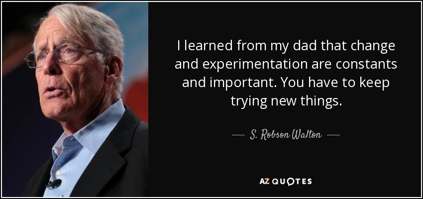 I learned from my dad that change and experimentation are constants and important. You have to keep trying new things. - S. Robson Walton