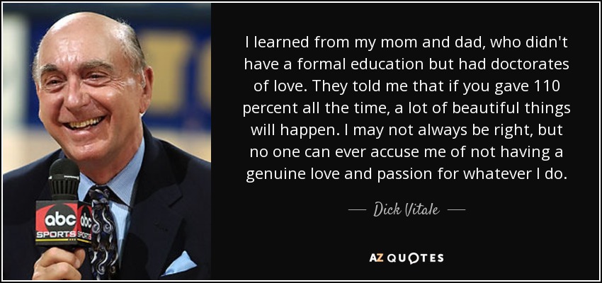 I learned from my mom and dad, who didn't have a formal education but had doctorates of love. They told me that if you gave 110 percent all the time, a lot of beautiful things will happen. I may not always be right, but no one can ever accuse me of not having a genuine love and passion for whatever I do. - Dick Vitale