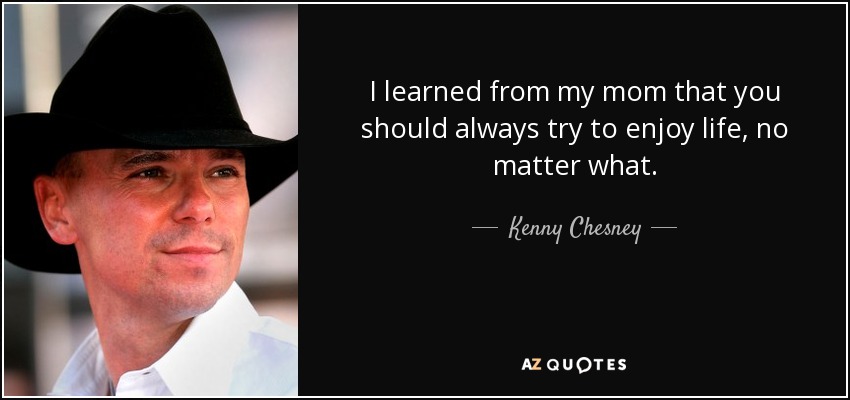 I learned from my mom that you should always try to enjoy life, no matter what. - Kenny Chesney