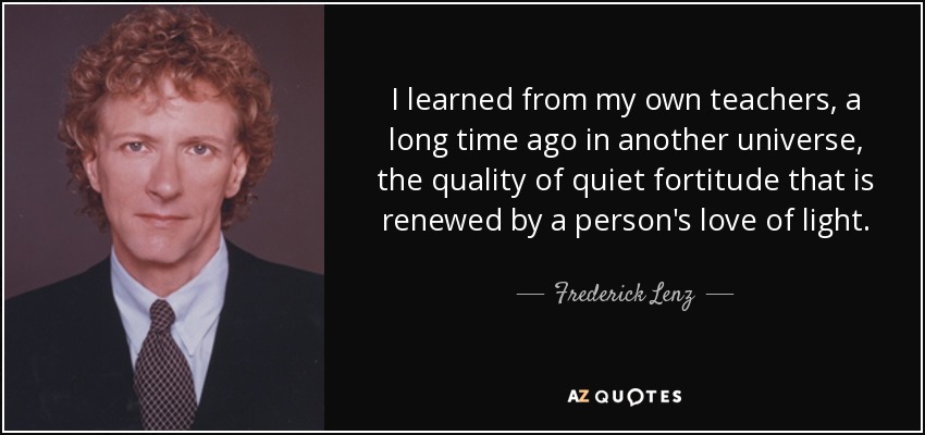 I learned from my own teachers, a long time ago in another universe, the quality of quiet fortitude that is renewed by a person's love of light. - Frederick Lenz