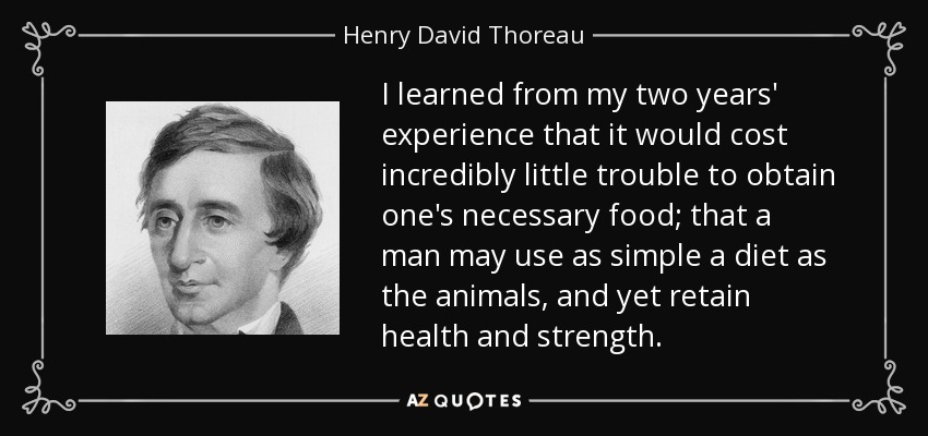I learned from my two years' experience that it would cost incredibly little trouble to obtain one's necessary food; that a man may use as simple a diet as the animals, and yet retain health and strength. - Henry David Thoreau