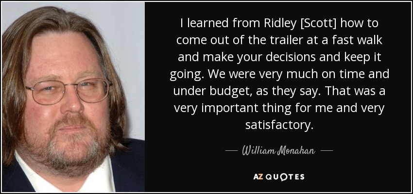 I learned from Ridley [Scott] how to come out of the trailer at a fast walk and make your decisions and keep it going. We were very much on time and under budget, as they say. That was a very important thing for me and very satisfactory. - William Monahan