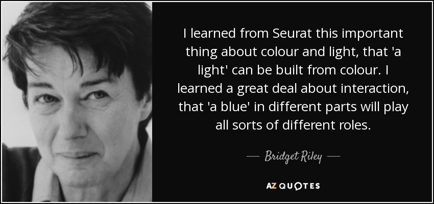 I learned from Seurat this important thing about colour and light, that 'a light' can be built from colour. I learned a great deal about interaction, that 'a blue' in different parts will play all sorts of different roles. - Bridget Riley
