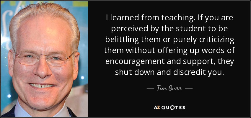 I learned from teaching. If you are perceived by the student to be belittling them or purely criticizing them without offering up words of encouragement and support, they shut down and discredit you. - Tim Gunn