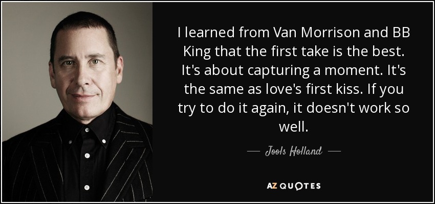 I learned from Van Morrison and BB King that the first take is the best. It's about capturing a moment. It's the same as love's first kiss. If you try to do it again, it doesn't work so well. - Jools Holland