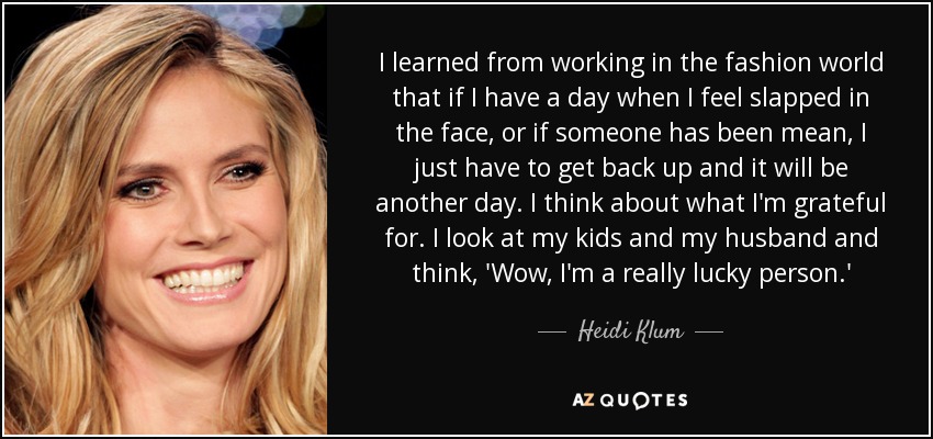 I learned from working in the fashion world that if I have a day when I feel slapped in the face, or if someone has been mean, I just have to get back up and it will be another day. I think about what I'm grateful for. I look at my kids and my husband and think, 'Wow, I'm a really lucky person.' - Heidi Klum