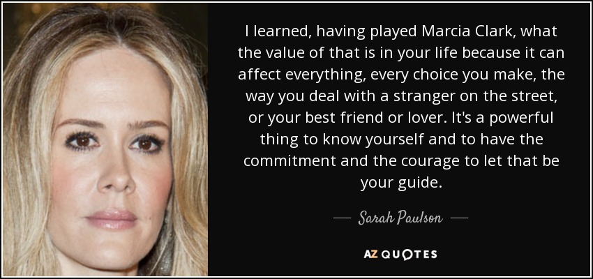 I learned, having played Marcia Clark, what the value of that is in your life because it can affect everything, every choice you make, the way you deal with a stranger on the street, or your best friend or lover. It's a powerful thing to know yourself and to have the commitment and the courage to let that be your guide. - Sarah Paulson