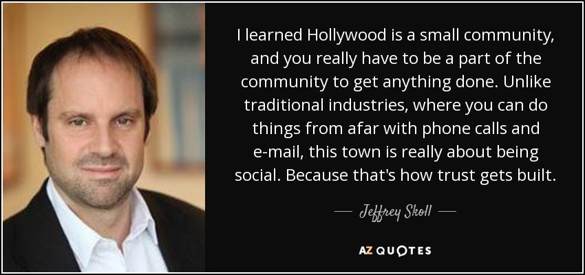 I learned Hollywood is a small community, and you really have to be a part of the community to get anything done. Unlike traditional industries, where you can do things from afar with phone calls and e-mail, this town is really about being social. Because that's how trust gets built. - Jeffrey Skoll