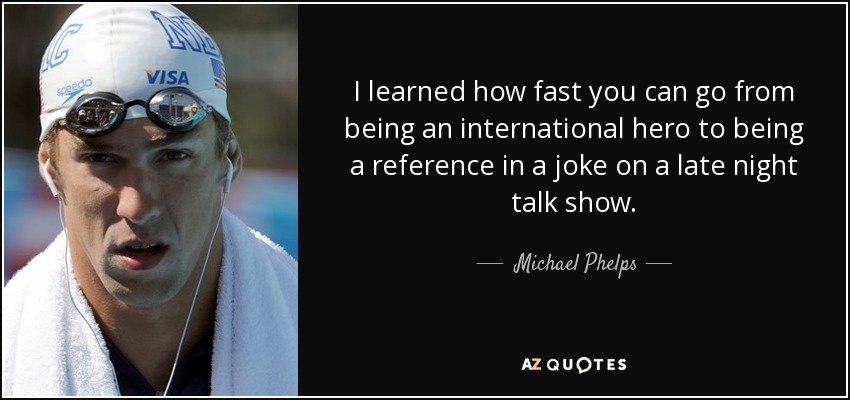 I learned how fast you can go from being an international hero to being a reference in a joke on a late night talk show. - Michael Phelps