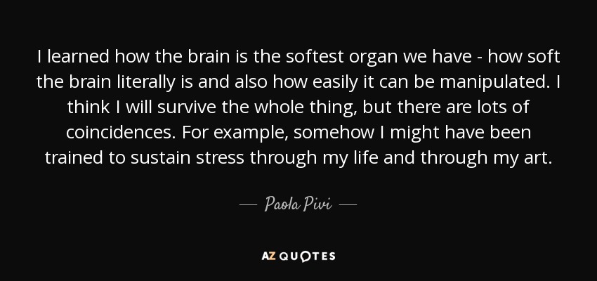 I learned how the brain is the softest organ we have - how soft the brain literally is and also how easily it can be manipulated. I think I will survive the whole thing, but there are lots of coincidences. For example, somehow I might have been trained to sustain stress through my life and through my art. - Paola Pivi