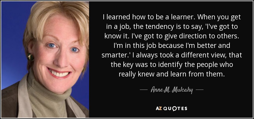 I learned how to be a learner. When you get in a job, the tendency is to say, 'I've got to know it. I've got to give direction to others. I'm in this job because I'm better and smarter.' I always took a different view, that the key was to identify the people who really knew and learn from them. - Anne M. Mulcahy