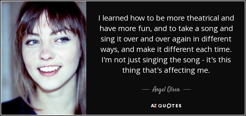 I learned how to be more theatrical and have more fun, and to take a song and sing it over and over again in different ways, and make it different each time. I'm not just singing the song - it's this thing that's affecting me. - Angel Olsen