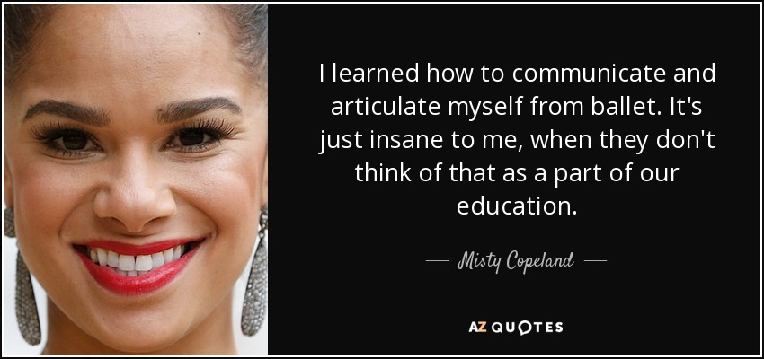 I learned how to communicate and articulate myself from ballet. It's just insane to me, when they don't think of that as a part of our education. - Misty Copeland