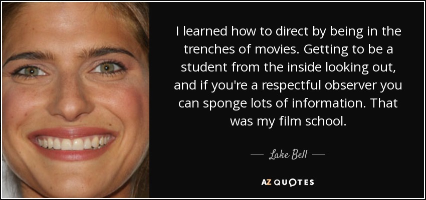 I learned how to direct by being in the trenches of movies. Getting to be a student from the inside looking out, and if you're a respectful observer you can sponge lots of information. That was my film school. - Lake Bell