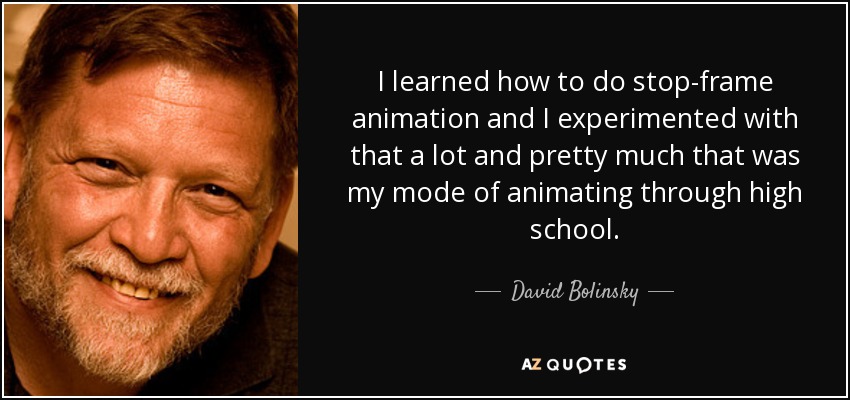 I learned how to do stop-frame animation and I experimented with that a lot and pretty much that was my mode of animating through high school. - David Bolinsky