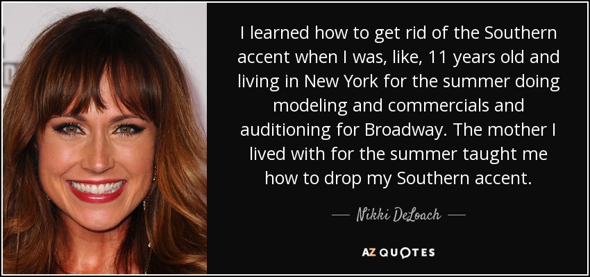 I learned how to get rid of the Southern accent when I was, like, 11 years old and living in New York for the summer doing modeling and commercials and auditioning for Broadway. The mother I lived with for the summer taught me how to drop my Southern accent. - Nikki DeLoach