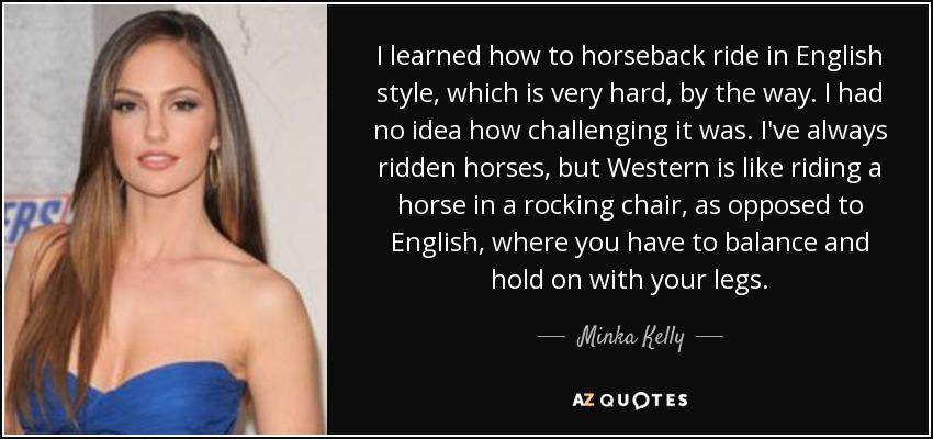 I learned how to horseback ride in English style, which is very hard, by the way. I had no idea how challenging it was. I've always ridden horses, but Western is like riding a horse in a rocking chair, as opposed to English, where you have to balance and hold on with your legs. - Minka Kelly