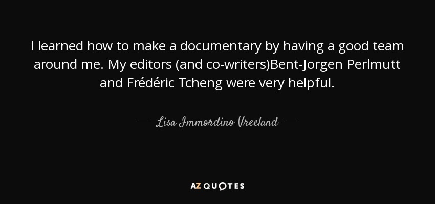 I learned how to make a documentary by having a good team around me. My editors (and co-writers)Bent-Jorgen Perlmutt and Frédéric Tcheng were very helpful. - Lisa Immordino Vreeland