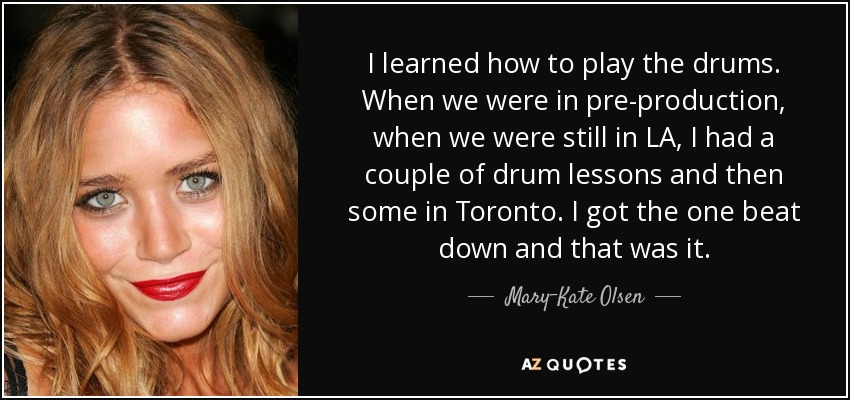 I learned how to play the drums. When we were in pre-production, when we were still in LA, I had a couple of drum lessons and then some in Toronto. I got the one beat down and that was it. - Mary-Kate Olsen