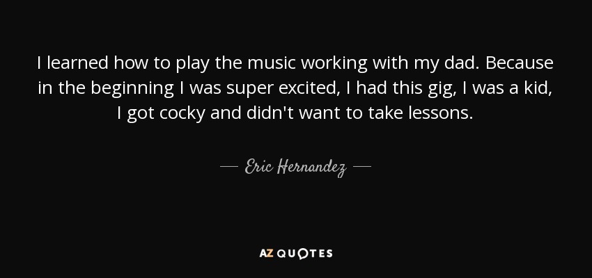 I learned how to play the music working with my dad. Because in the beginning I was super excited, I had this gig, I was a kid, I got cocky and didn't want to take lessons. - Eric Hernandez