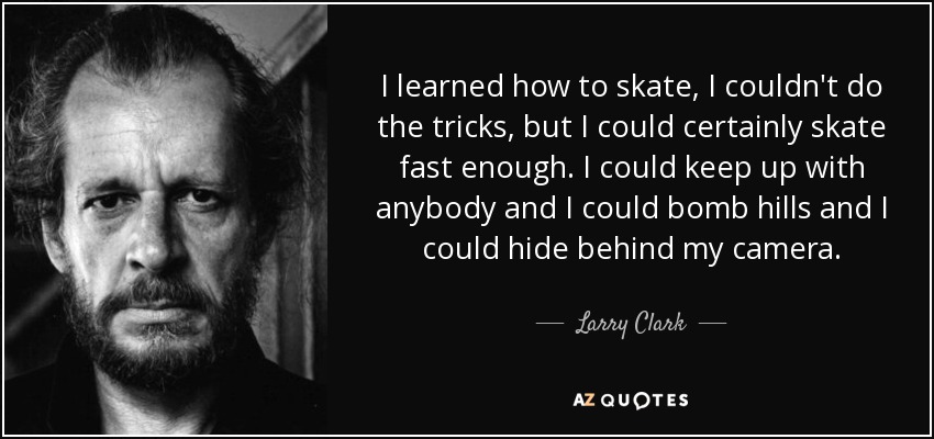 I learned how to skate, I couldn't do the tricks, but I could certainly skate fast enough. I could keep up with anybody and I could bomb hills and I could hide behind my camera. - Larry Clark