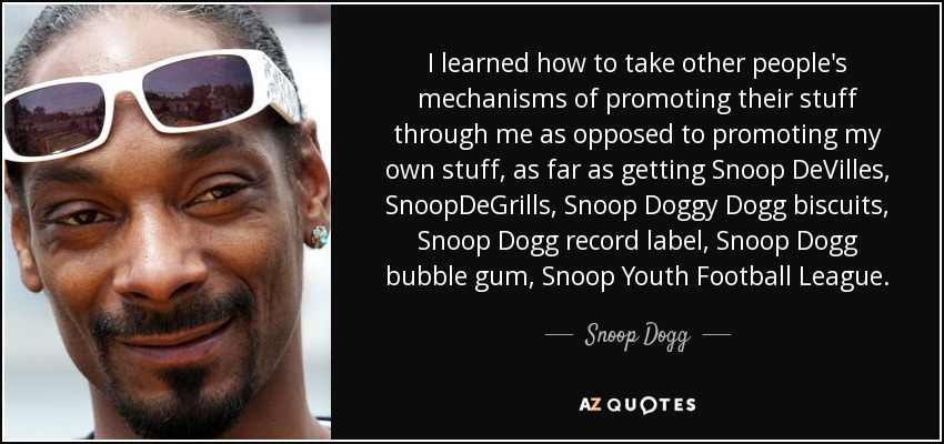 I learned how to take other people's mechanisms of promoting their stuff through me as opposed to promoting my own stuff, as far as getting Snoop DeVilles, SnoopDeGrills, Snoop Doggy Dogg biscuits, Snoop Dogg record label, Snoop Dogg bubble gum, Snoop Youth Football League. - Snoop Dogg
