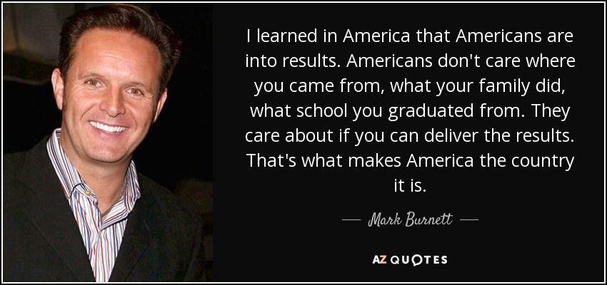 I learned in America that Americans are into results. Americans don't care where you came from, what your family did, what school you graduated from. They care about if you can deliver the results. That's what makes America the country it is. - Mark Burnett
