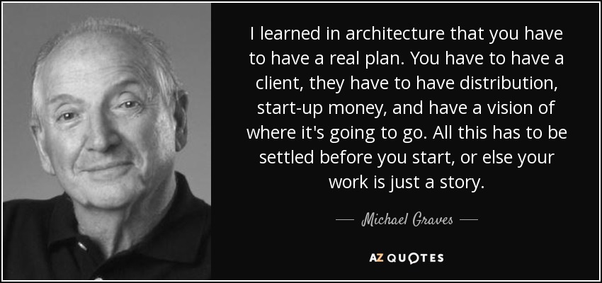 I learned in architecture that you have to have a real plan. You have to have a client, they have to have distribution, start-up money, and have a vision of where it's going to go. All this has to be settled before you start, or else your work is just a story. - Michael Graves