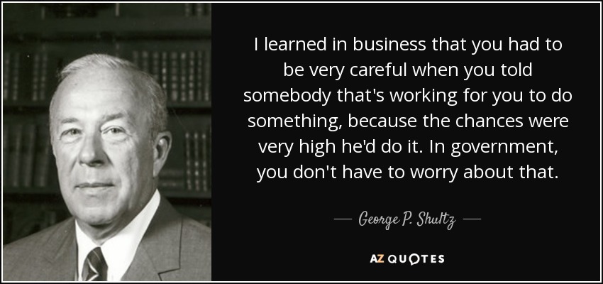 I learned in business that you had to be very careful when you told somebody that's working for you to do something, because the chances were very high he'd do it. In government, you don't have to worry about that. - George P. Shultz