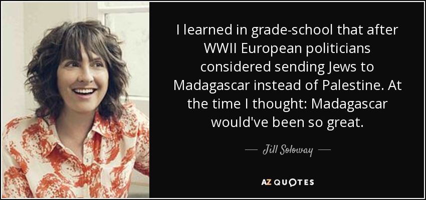 I learned in grade-school that after WWII European politicians considered sending Jews to Madagascar instead of Palestine. At the time I thought: Madagascar would've been so great. - Jill Soloway