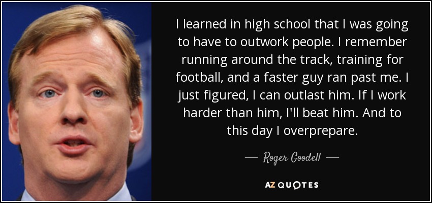 I learned in high school that I was going to have to outwork people. I remember running around the track, training for football, and a faster guy ran past me. I just figured, I can outlast him. If I work harder than him, I'll beat him. And to this day I overprepare. - Roger Goodell