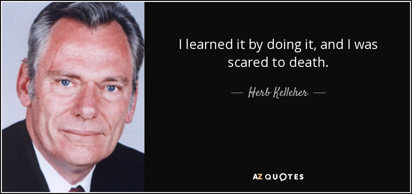 I learned it by doing it, and I was scared to death. - Herb Kelleher