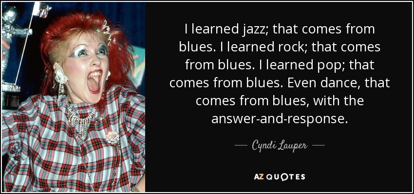 I learned jazz; that comes from blues. I learned rock; that comes from blues. I learned pop; that comes from blues. Even dance, that comes from blues, with the answer-and-response. - Cyndi Lauper
