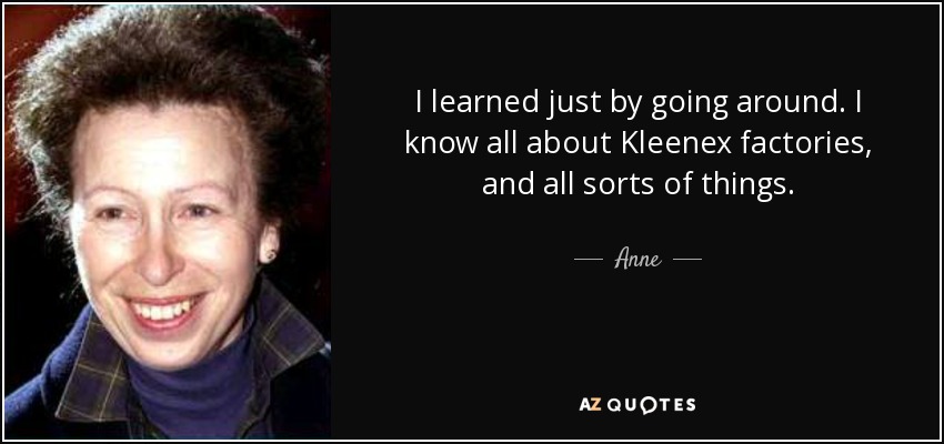 I learned just by going around. I know all about Kleenex factories, and all sorts of things. - Anne, Princess Royal