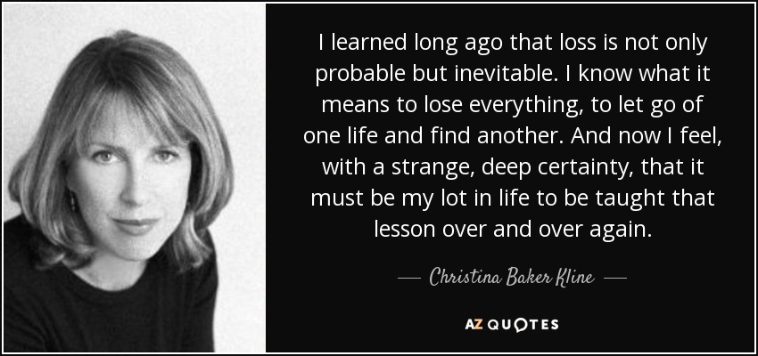 I learned long ago that loss is not only probable but inevitable. I know what it means to lose everything, to let go of one life and find another. And now I feel, with a strange, deep certainty, that it must be my lot in life to be taught that lesson over and over again. - Christina Baker Kline