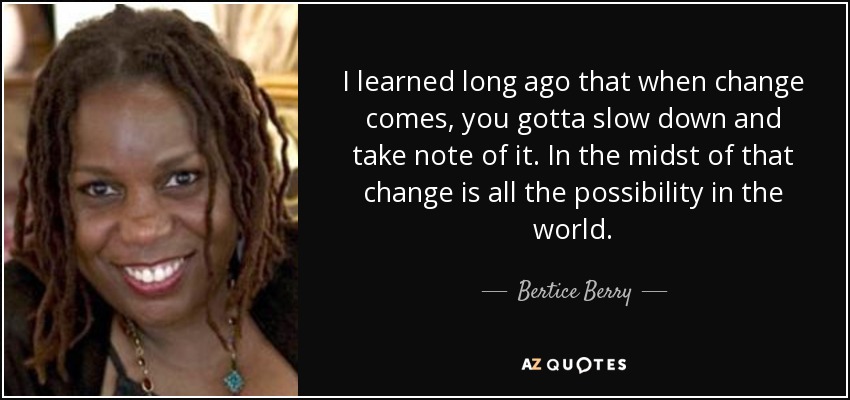 I learned long ago that when change comes, you gotta slow down and take note of it. In the midst of that change is all the possibility in the world. - Bertice Berry