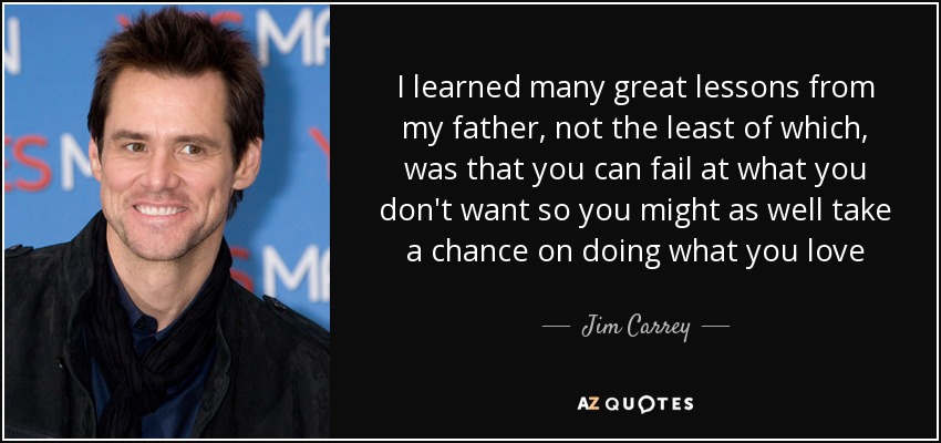 I learned many great lessons from my father, not the least of which, was that you can fail at what you don't want so you might as well take a chance on doing what you love - Jim Carrey