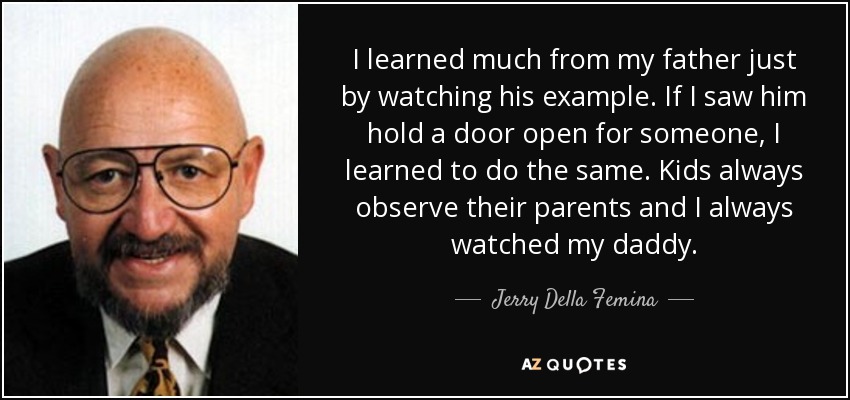 I learned much from my father just by watching his example. If I saw him hold a door open for someone, I learned to do the same. Kids always observe their parents and I always watched my daddy. - Jerry Della Femina