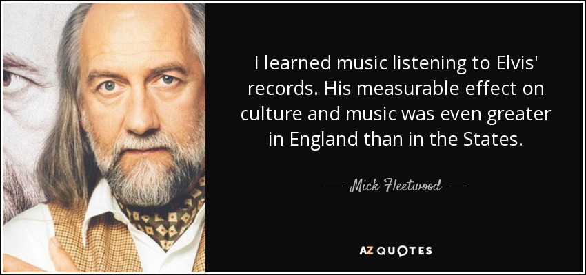 I learned music listening to Elvis' records. His measurable effect on culture and music was even greater in England than in the States. - Mick Fleetwood